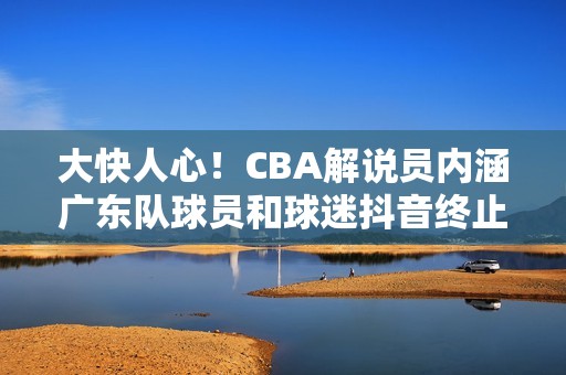 大快人心！CBA解说员内涵广东队球员和球迷抖音终止其解说资格