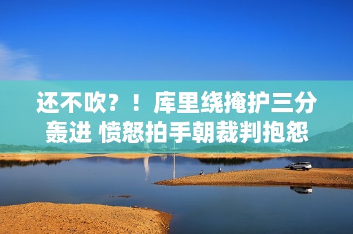 还不吹？！库里绕掩护三分轰进 愤怒拍手朝裁判抱怨打手