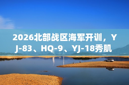 2026北部战区海军开训，YJ-83、HQ-9、YJ-18秀肌肉