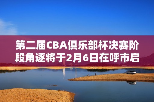 第二届CBA俱乐部杯决赛阶段角逐将于2月6日在呼市启幕