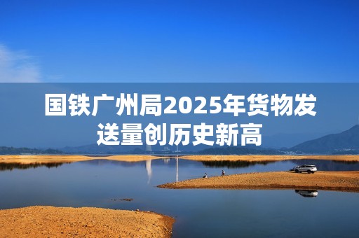 国铁广州局2025年货物发送量创历史新高