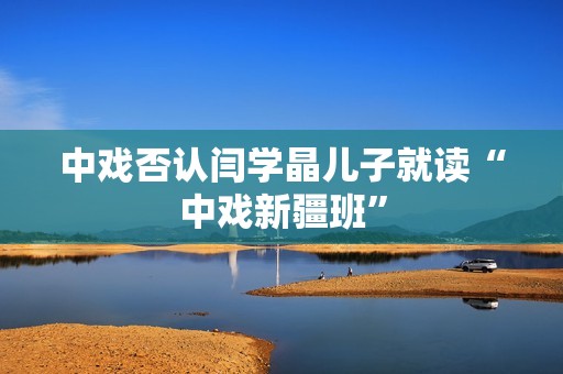 中戏否认闫学晶儿子就读“中戏新疆班”