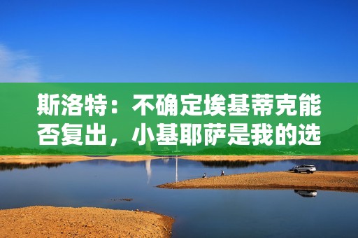 斯洛特：不确定埃基蒂克能否复出，小基耶萨是我的选择之一
