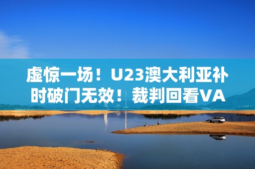 虚惊一场！U23澳大利亚补时破门无效！裁判回看VAR判手球在先
