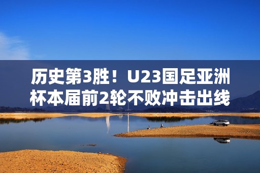 历史第3胜！U23国足亚洲杯本届前2轮不败冲击出线，此前从未出线
