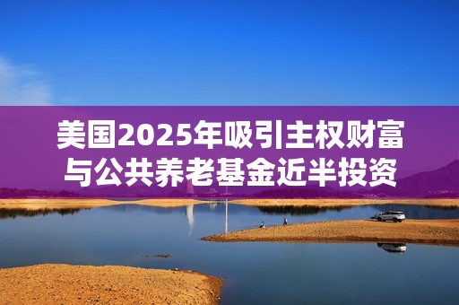 美国2025年吸引主权财富与公共养老基金近半投资
