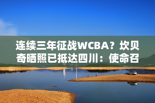 连续三年征战WCBA？坎贝奇晒照已抵达四川：使命召唤🇨🇳🐼