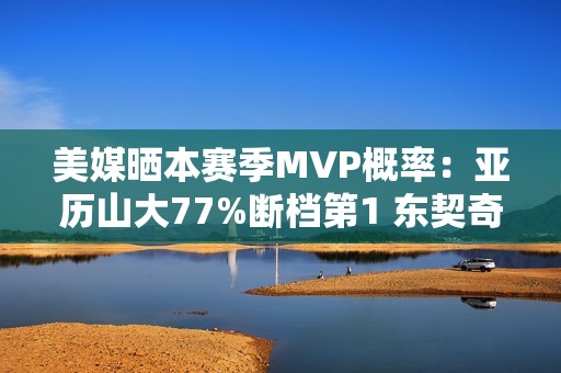 美媒晒本赛季MVP概率：亚历山大77%断档第1 东契奇13%第2 文班第3