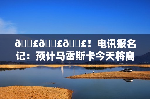 💣💣💣！电讯报名记：预计马雷斯卡今天将离开切尔西
