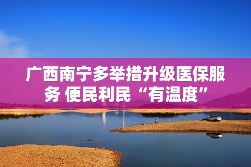 广西南宁多举措升级医保服务 便民利民“有温度”