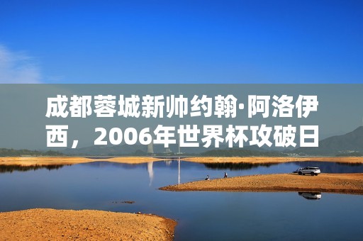 成都蓉城新帅约翰·阿洛伊西，2006年世界杯攻破日本队球门