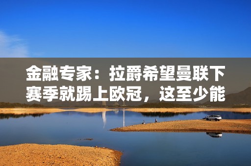 金融专家：拉爵希望曼联下赛季就踢上欧冠，这至少能带来5000万镑