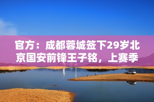 官方：成都蓉城签下29岁北京国安前锋王子铭，上赛季17场5球