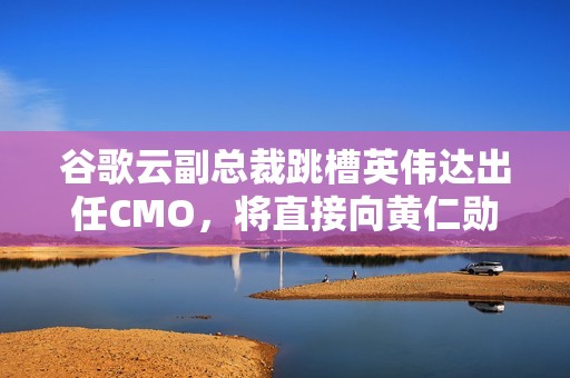 谷歌云副总裁跳槽英伟达出任CMO，将直接向黄仁勋汇报