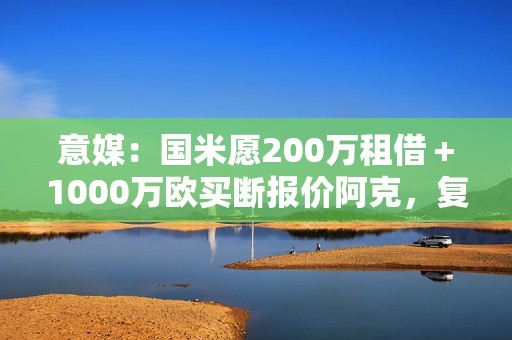 意媒：国米愿200万租借＋1000万欧买断报价阿克，复刻阿坎吉交易