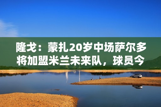 隆戈：蒙扎20岁中场萨尔多将加盟米兰未来队，球员今日上午体检