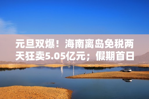 元旦双爆！海南离岛免税两天狂卖5.05亿元；假期首日，三亚、海口机票订量增幅霸榜全国