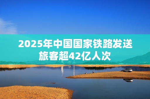 2025年中国国家铁路发送旅客超42亿人次