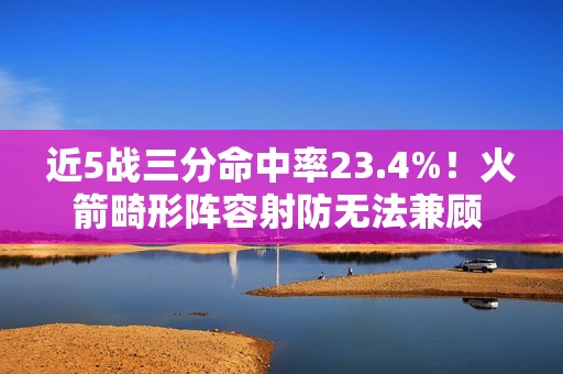 近5战三分命中率23.4%！火箭畸形阵容射防无法兼顾 不交易走远了