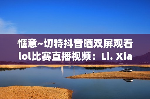惬意~切特抖音晒双屏观看lol比赛直播视频：Li. Xianghe niu bee