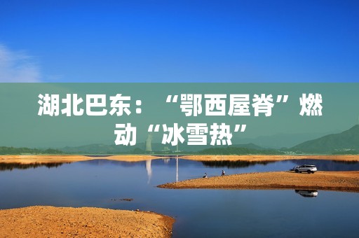 湖北巴东：“鄂西屋脊”燃动“冰雪热”