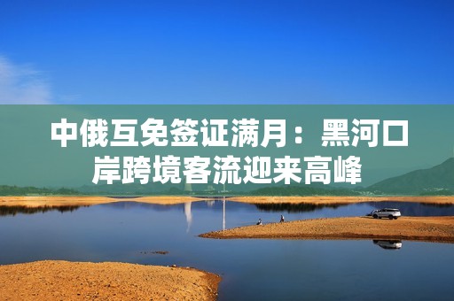 中俄互免签证满月：黑河口岸跨境客流迎来高峰