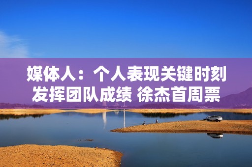 媒体人：个人表现关键时刻发挥团队成绩 徐杰首周票王都实至名归