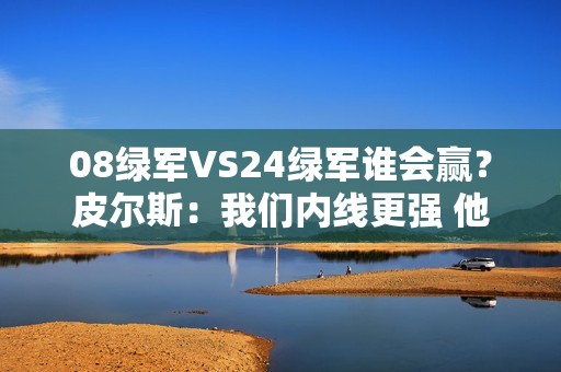 08绿军VS24绿军谁会赢？皮尔斯：我们内线更强 他们投射更好