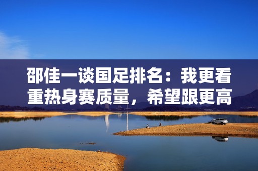 邵佳一谈国足排名：我更看重热身赛质量，希望跟更高水平队伍交手