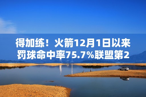 得加练！火箭12月1日以来罚球命中率75.7%联盟第27 近两场都丢9个