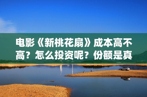电影《新桃花扇》成本高不高？怎么投资呢？份额是真实的吗？(新桃花扇演员表)
