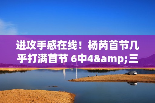 进攻手感在线！杨芮首节几乎打满首节 6中4&三分4中3拿到11分2板