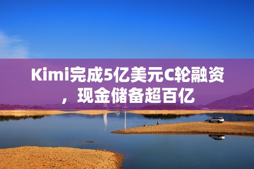 Kimi完成5亿美元C轮融资，现金储备超百亿