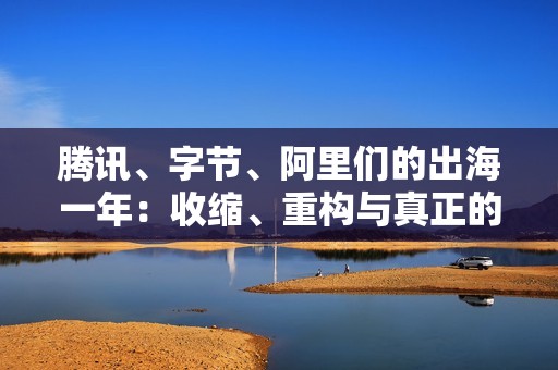 腾讯、字节、阿里们的出海一年：收缩、重构与真正的全球化