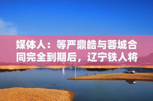 媒体人：等严鼎皓与蓉城合同完全到期后，辽宁铁人将官宣其加盟