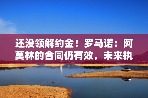 还没领解约金！罗马诺：阿莫林的合同仍有效，未来执教需协商解约