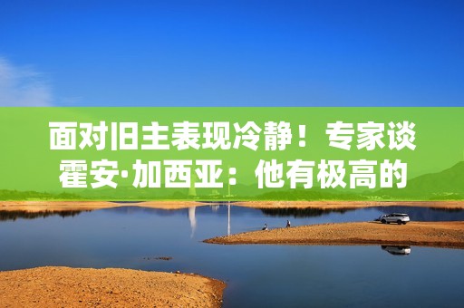 面对旧主表现冷静！专家谈霍安·加西亚：他有极高的情绪管理能力