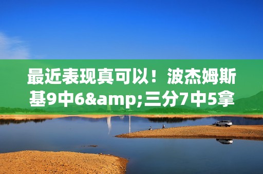 最近表现真可以！波杰姆斯基9中6&三分7中5拿到19分3板3助