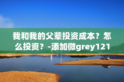 我和我的父辈投资成本？怎么投资？-添加微grey121415(我和我的父辈投资方)