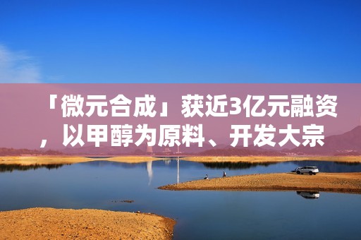「微元合成」获近3亿元融资，以甲醇为原料、开发大宗生物基产品