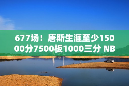 677场！唐斯生涯至少15000分7500板1000三分 NBA历史最快