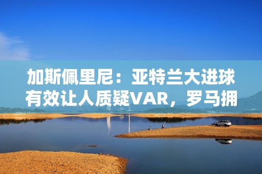 加斯佩里尼：亚特兰大进球有效让人质疑VAR，罗马拥有最好的机会