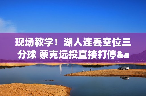 现场教学！湖人连丢空位三分球 蒙克远投直接打停&分差上双