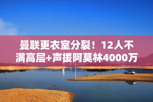 曼联更衣室分裂！12人不满高层+声援阿莫林4000万红星嘲讽惹众怒