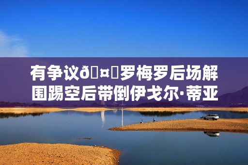 有争议🤔罗梅罗后场解围踢空后带倒伊戈尔·蒂亚戈，裁判无表示