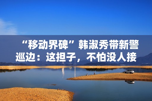 “移动界碑”韩淑秀带新警巡边：这担子，不怕没人接了