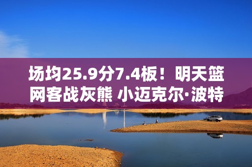 场均25.9分7.4板！明天篮网客战灰熊 小迈克尔·波特轮休