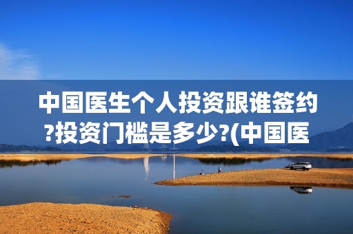 中国医生个人投资跟谁签约?投资门槛是多少?(中国医生投资方是谁)