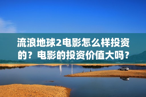 流浪地球2电影怎么样投资的？电影的投资价值大吗？(流浪地球2电影票房)