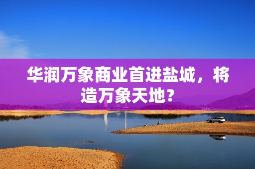 华润万象商业首进盐城，将造万象天地？